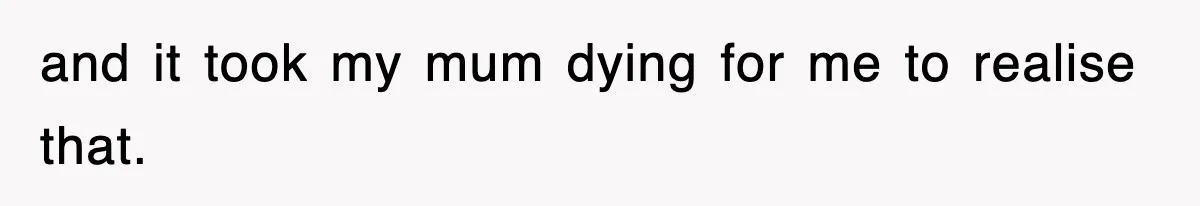 and it took my mum dying for me to realise that.