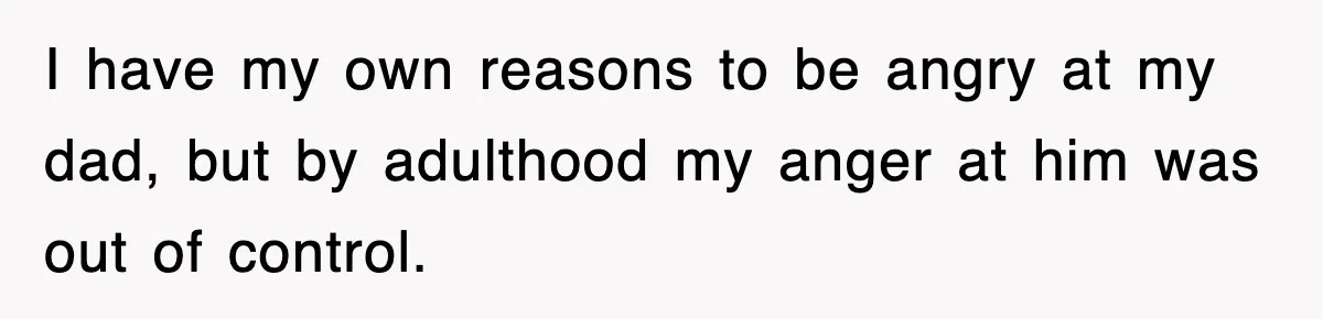 I have my own reasons to be angry at my dad, but by adulthood my anger at him was out of control.