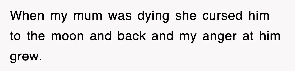 When my mum was dying she cursed him to the moon and back and my anger at him grew.