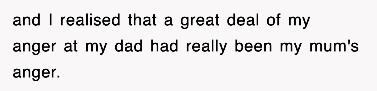 and I realised that a great deal of my anger at my dad had really been my mum's anger.