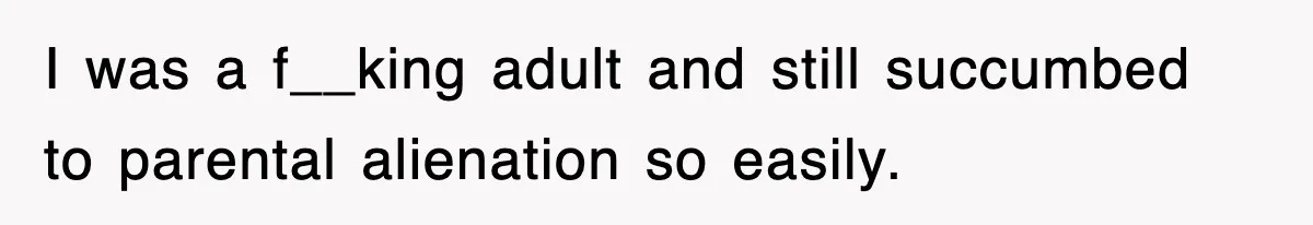 I was a f__king adult and still succumbed to parental alienation so easily.