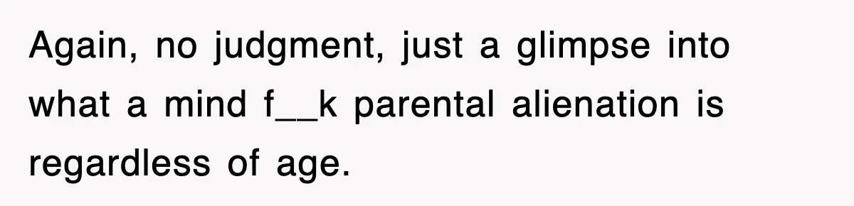 Again, no judgment, just a glimpse into what a mind f__k parental alienation is regardless of age.