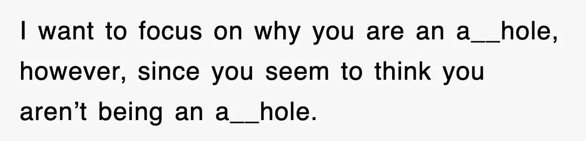 I want to focus on why you are an a__hole, however, since you seem to think you aren’t being an a__hole.