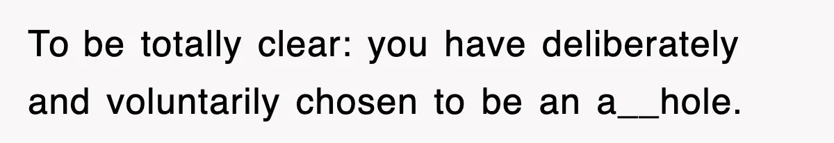To be totally clear: you have deliberately and voluntarily chosen to be an a__hole.