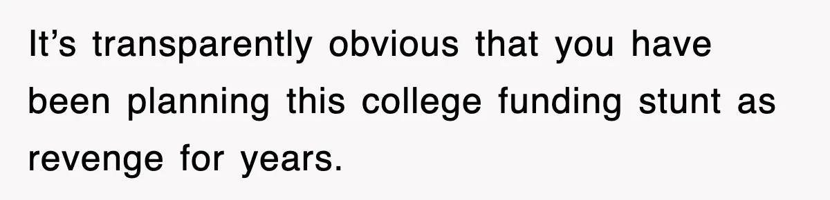 It’s transparently obvious that you have been planning this college funding stunt as revenge for years.