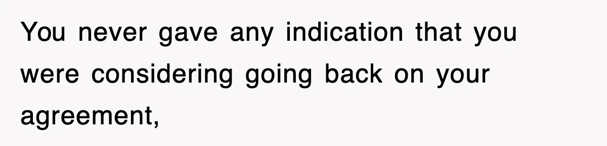 You never gave any indication that you were considering going back on your agreement,