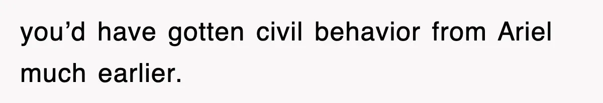 you’d have gotten civil behavior from Ariel much earlier.