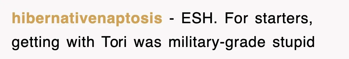hibernativenaptosis − ESH. For starters, getting with Tori was military-grade stupid