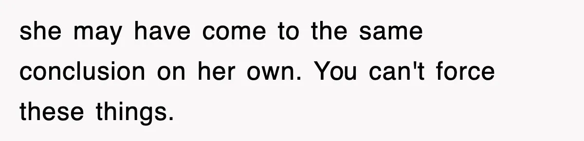 she may have come to the same conclusion on her own. You can't force these things.