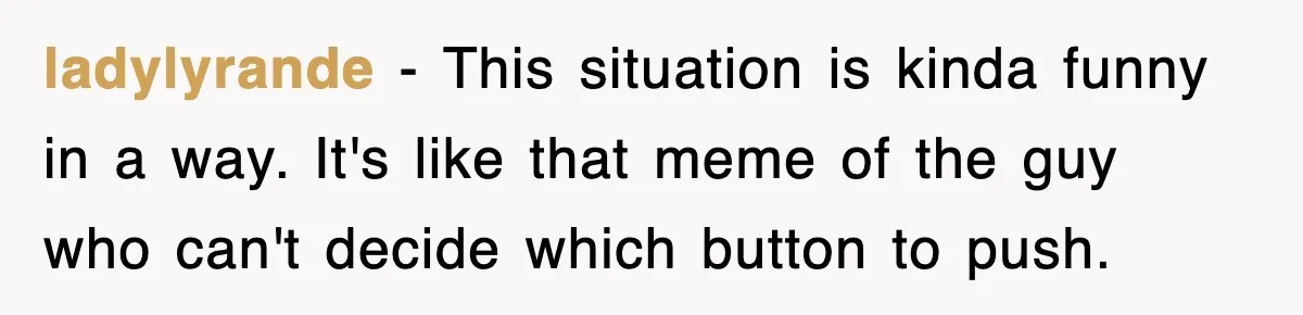 ladylyrande − This situation is kinda funny in a way. It's like that meme of the guy who can't decide which button to push.