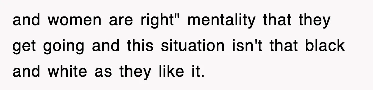 and women are right" mentality that they get going and this situation isn't that black and white as they like it.