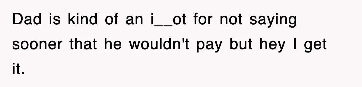 Dad is kind of an i__ot for not saying sooner that he wouldn't pay but hey I get it.