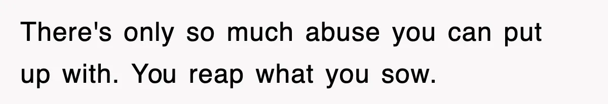 There's only so much abuse you can put up with. You reap what you sow.