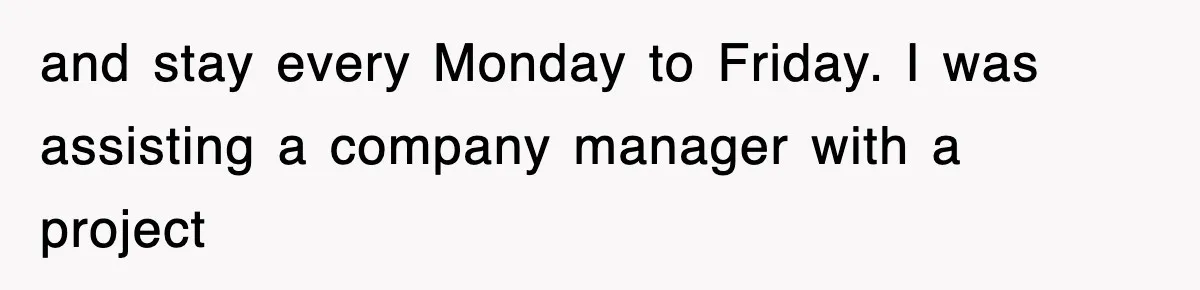 and stay every Monday to Friday. I was assisting a company manager with a project