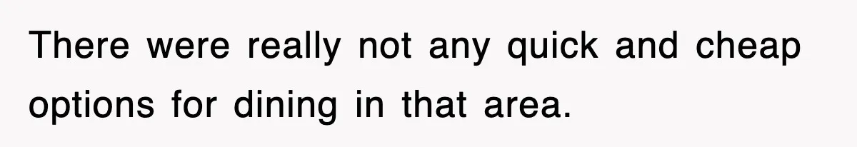 There were really not any quick and cheap options for dining in that area.