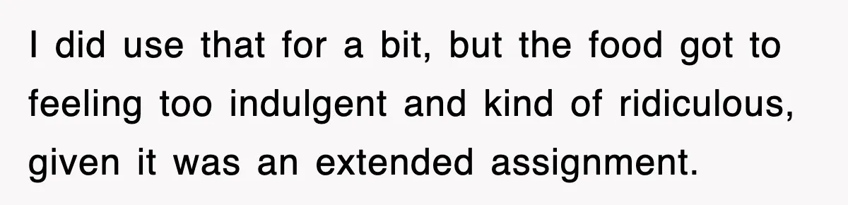 I did use that for a bit, but the food got to feeling too indulgent and kind of ridiculous, given it was an extended assignment.