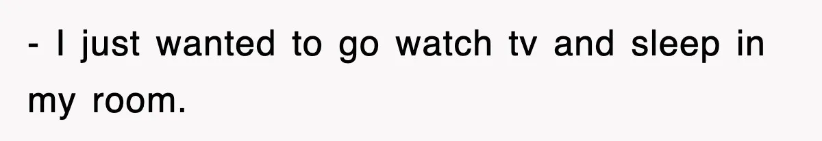 - I just wanted to go watch tv and sleep in my room.