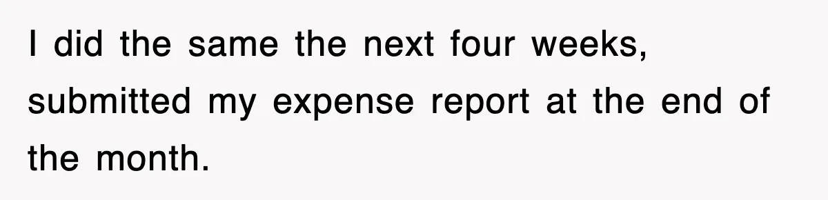 I did the same the next four weeks, submitted my expense report at the end of the month.