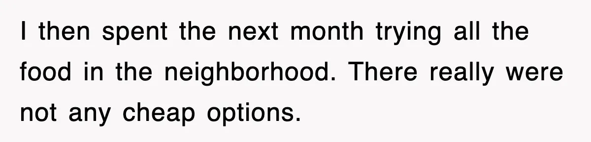 I then spent the next month trying all the food in the neighborhood. There really were not any cheap options.