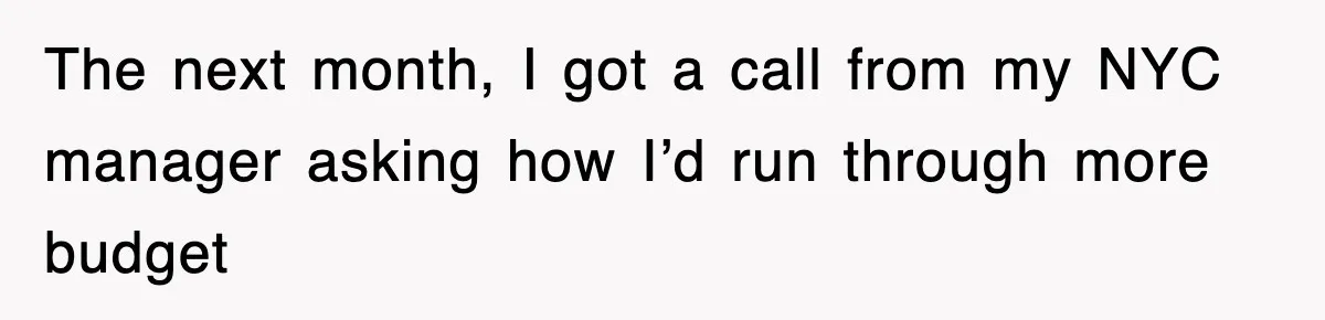 The next month, I got a call from my NYC manager asking how I’d run through more budget