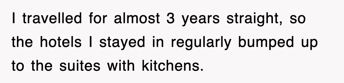 I travelled for almost 3 years straight, so the hotels I stayed in regularly bumped up to the suites with kitchens.