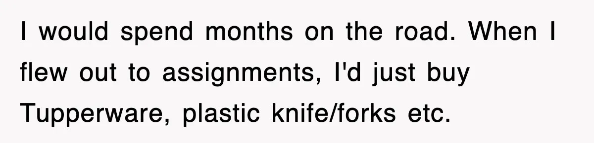 I would spend months on the road. When I flew out to assignments, I'd just buy Tupperware, plastic knife/forks etc.