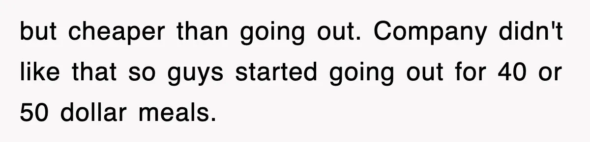 but cheaper than going out. Company didn't like that so guys started going out for 40 or 50 dollar meals.