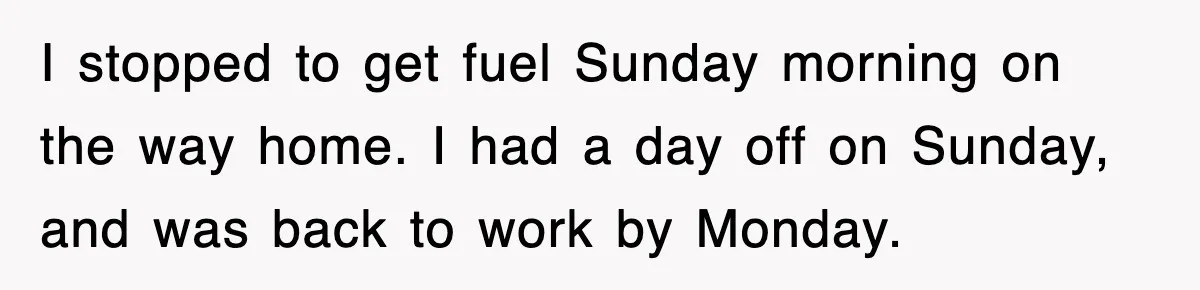 I stopped to get fuel Sunday morning on the way home. I had a day off on Sunday, and was back to work by Monday.