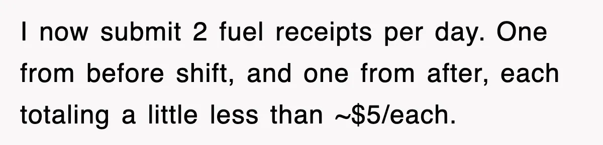 I now submit 2 fuel receipts per day. One from before shift, and one from after, each totaling a little less than ~$5/each.