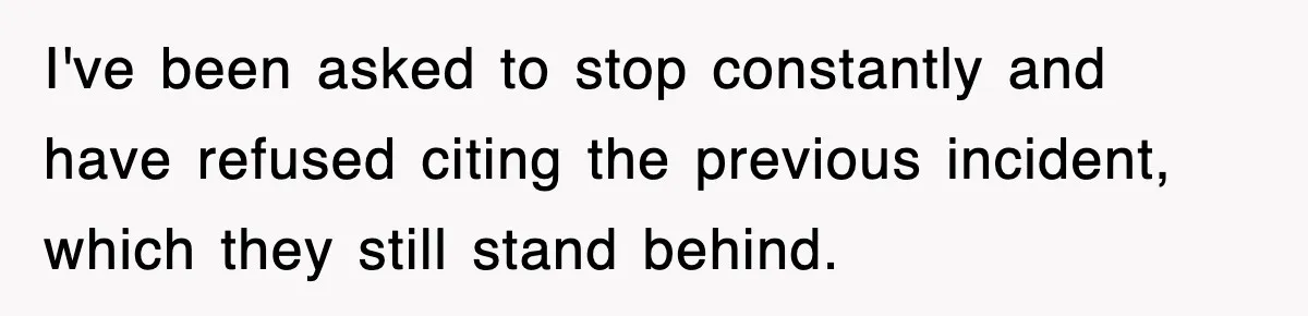 I've been asked to stop constantly and have refused citing the previous incident, which they still stand behind.