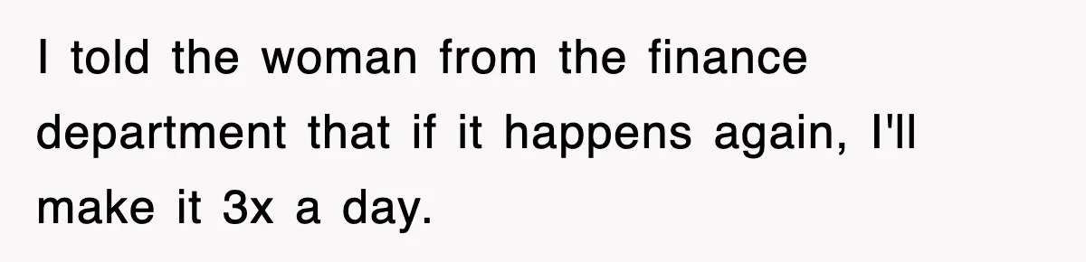 I told the woman from the finance department that if it happens again, I'll make it 3x a day.