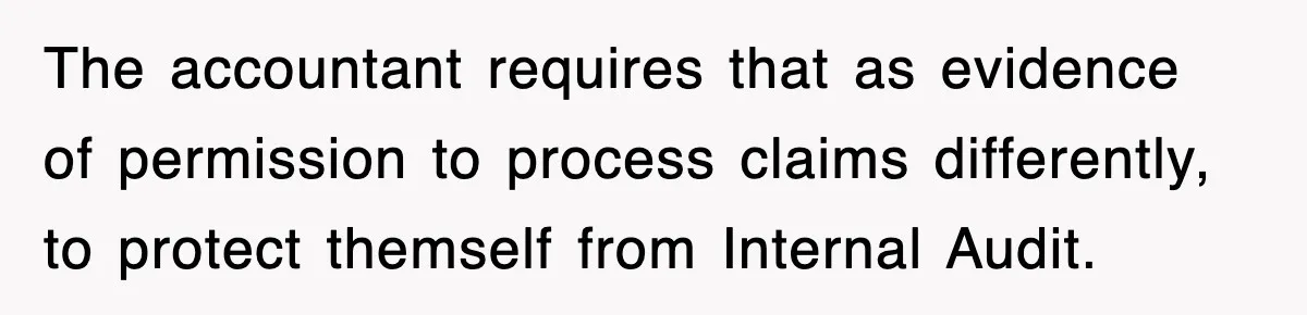 The accountant requires that as evidence of permission to process claims differently, to protect themself from Internal Audit.