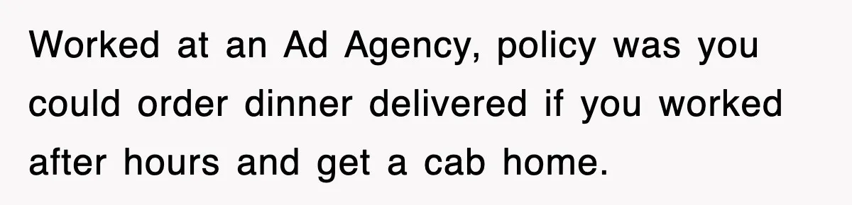 Worked at an Ad Agency, policy was you could order dinner delivered if you worked after hours and get a cab home.