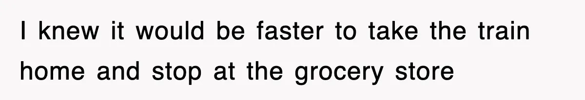 I knew it would be faster to take the train home and stop at the grocery store