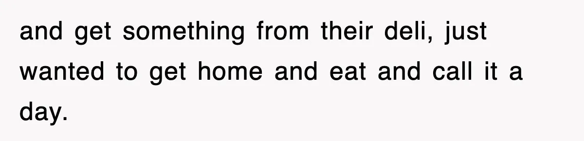 and get something from their deli, just wanted to get home and eat and call it a day.
