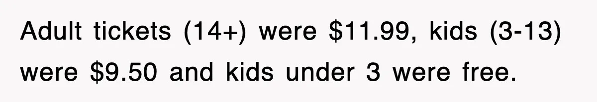 Adult tickets (14+) were $11.99, kids (3-13) were $9.50 and kids under 3 were free.