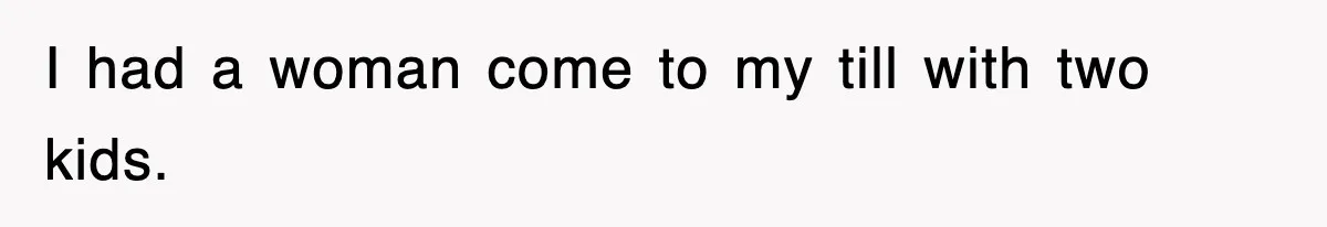 I had a woman come to my till with two kids.