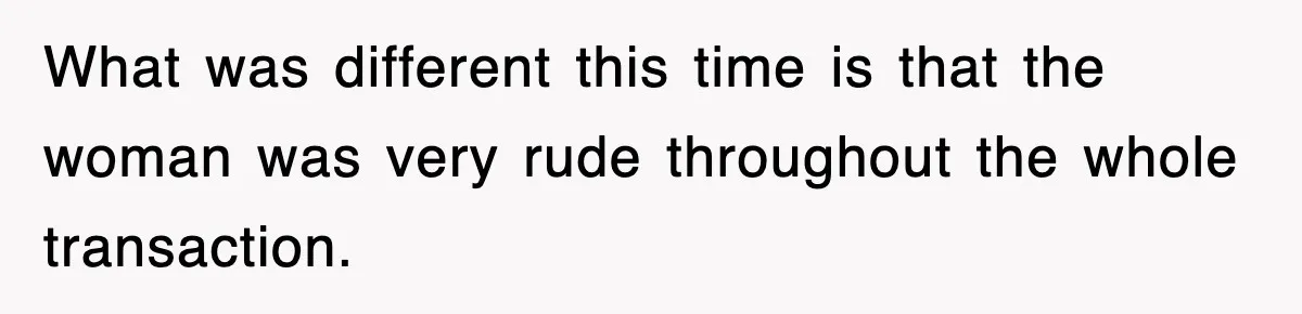 What was different this time is that the woman was very rude throughout the whole transaction.