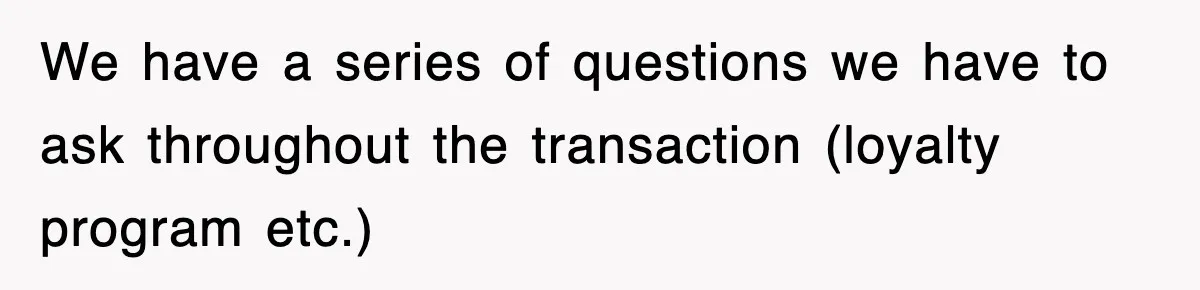 We have a series of questions we have to ask throughout the transaction (loyalty program etc.)