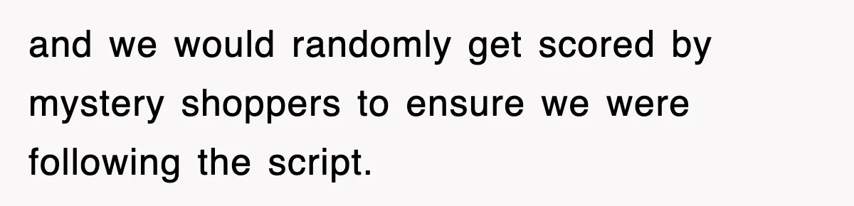 and we would randomly get scored by mystery shoppers to ensure we were following the script.
