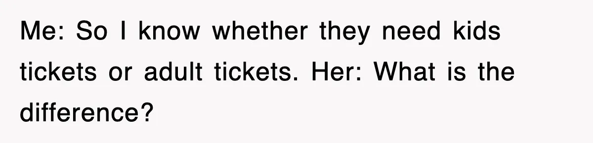 Me: So I know whether they need kids tickets or adult tickets. Her: What is the difference?