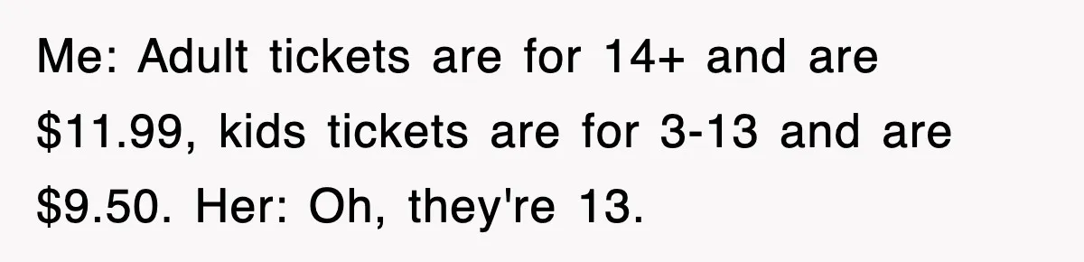 Me: Adult tickets are for 14+ and are $11.99, kids tickets are for 3-13 and are $9.50. Her: Oh, they're 13.
