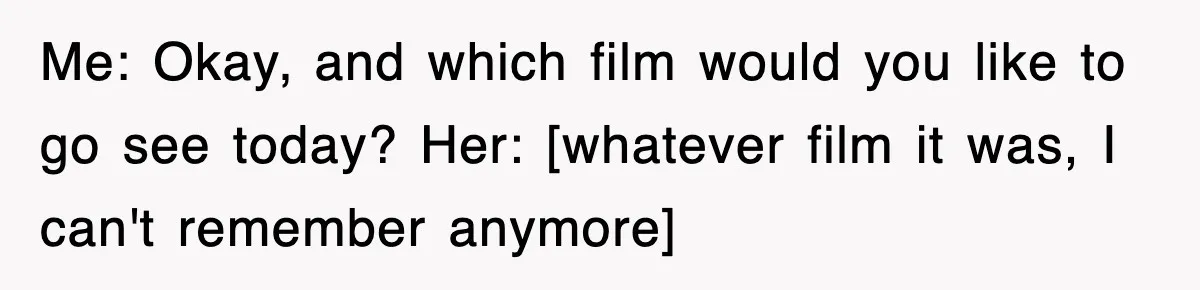 Me: Okay, and which film would you like to go see today? Her: [whatever film it was, I can't remember anymore]