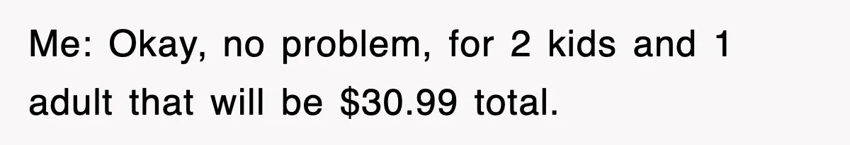 Me: Okay, no problem, for 2 kids and 1 adult that will be $30.99 total.