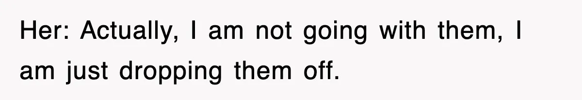 Her: Actually, I am not going with them, I am just dropping them off.