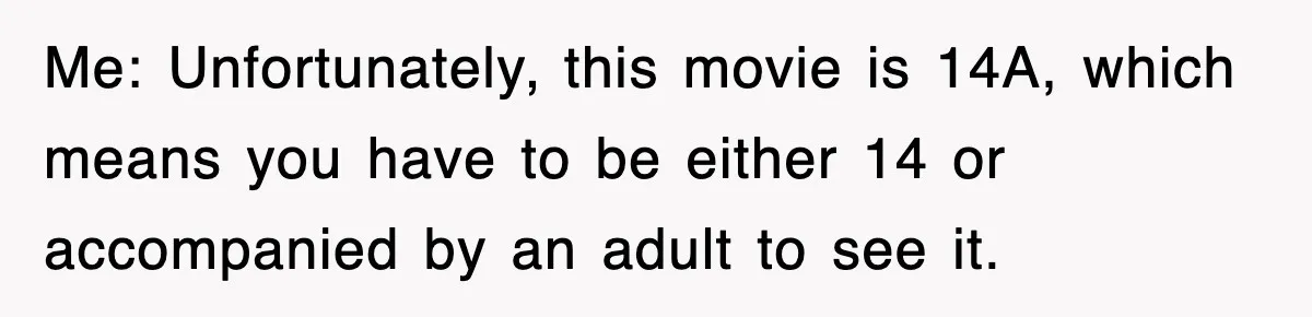 Me: Unfortunately, this movie is 14A, which means you have to be either 14 or accompanied by an adult to see it.
