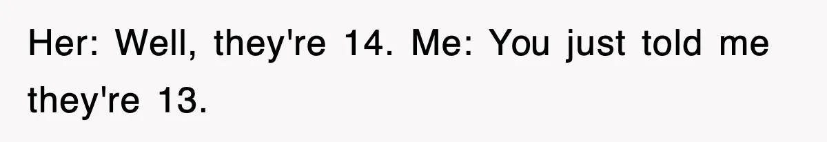 Her: Well, they're 14. Me: You just told me they're 13.