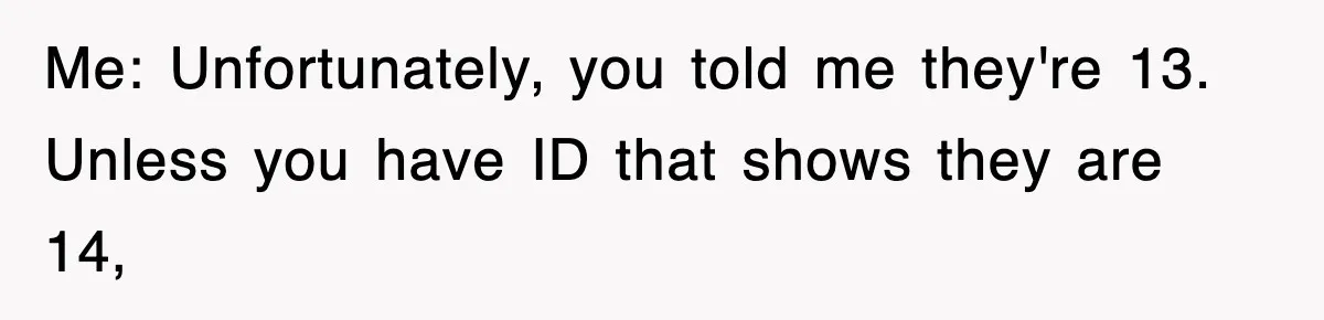 Me: Unfortunately, you told me they're 13. Unless you have ID that shows they are 14,
