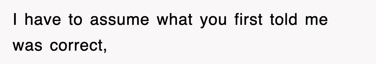 I have to assume what you first told me was correct,