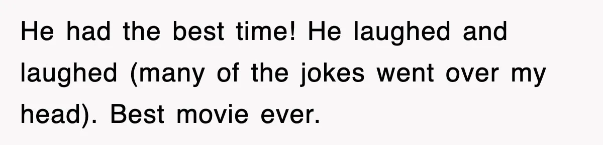 He had the best time! He laughed and laughed (many of the jokes went over my head). Best movie ever.